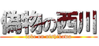 偽物の西川 (fake on nishikawa)