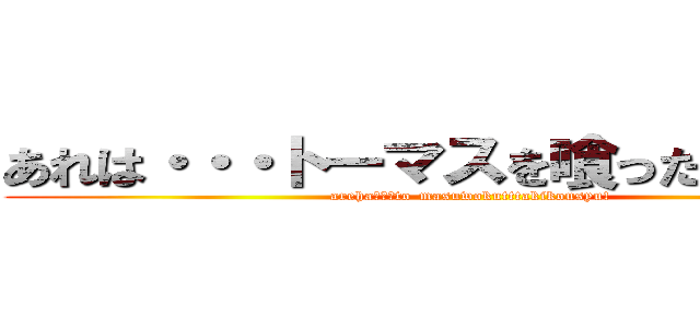 あれは・・・トーマスを喰った奇行種！ (areha・・・to-masuwokutttakikousyu!)