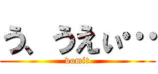 う、うえぃ… (vomit)