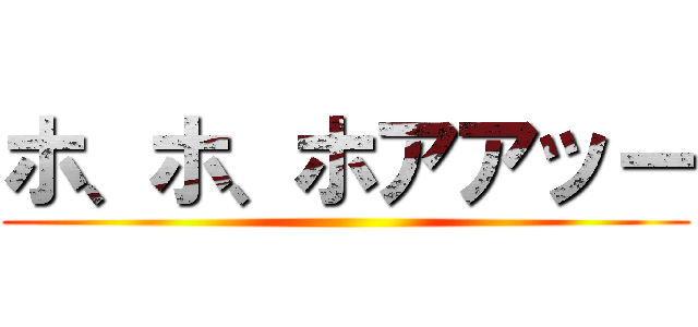 ホ、ホ、ホアアッー ()