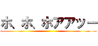 ホ、ホ、ホアアッー ()