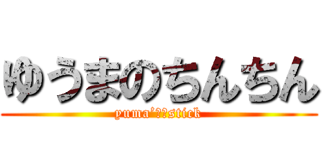 ゆうまのちんちん (yuma’ｓ　stick)