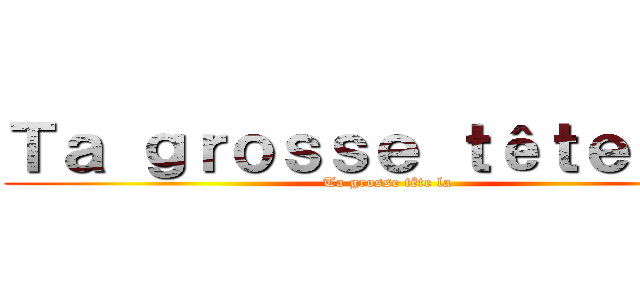 Ｔａ ｇｒｏｓｓｅ ｔêｔｅ ｌａ  (Ta grosse tête la)