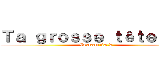 Ｔａ ｇｒｏｓｓｅ ｔêｔｅ ｌａ  (Ta grosse tête la)