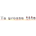 Ｔａ ｇｒｏｓｓｅ ｔêｔｅ ｌａ  (Ta grosse tête la)
