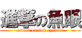 進撃の魚眼 (attack on fish eyeball)