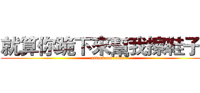 就算你跪下來幫我擦鞋子！ (attack on titan)
