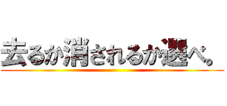 去るか消されるか選べ。 ()