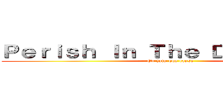 Ｐｅｒｉｓｈ Ｉｎ Ｔｈｅ Ｄａｒｋｎｅｓｓ (Or join our cause)