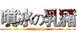 噴冰の乳豬 (icy pig)