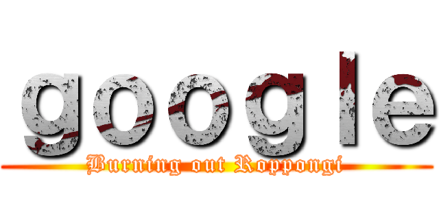 ｇｏｏｇｌｅ (Burning out Roppongi)