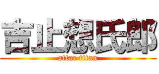 吉止想氏郎 (attac titan)