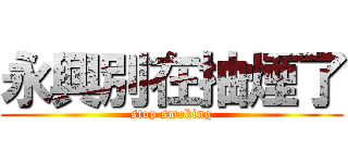 永興別在抽煙了 (stop smoking)