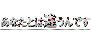あなたとは違うんです ()