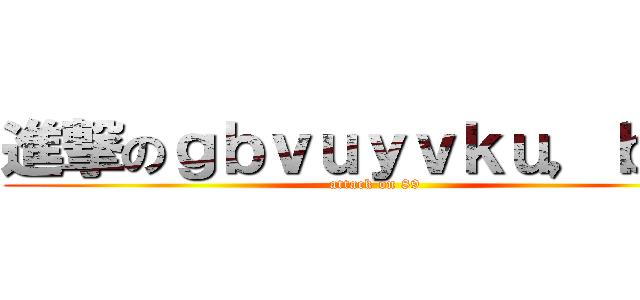 進撃のｇｂｖｕｙｖｋｕ，ｂｙｕ (attack on 89)
