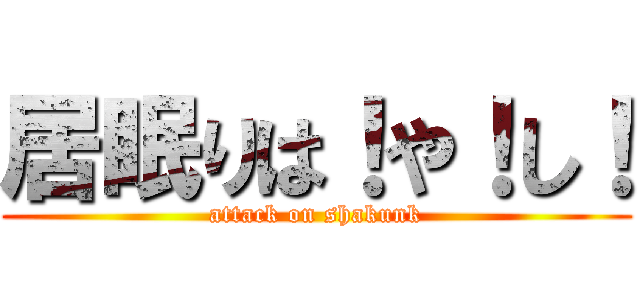 居眠りは！や！し！ (attack on shakunk)