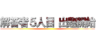 解答者５人目 出題開始 ()