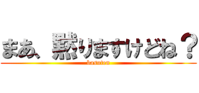 まあ、黙りますけどね？ (basuten)