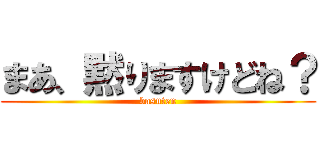 まあ、黙りますけどね？ (basuten)