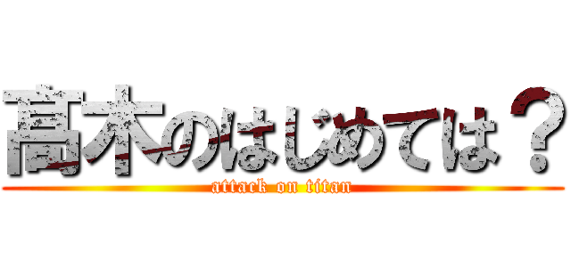 髙 木のはじめては？ (attack on titan)