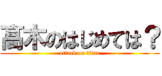 髙 木のはじめては？ (attack on titan)