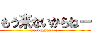 もう来ないからねー (moukonaikarane~)