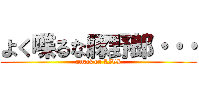 よく喋るな豚野郎・・・ (attack on LIVI)