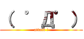 （  ゜Д゜） (attack !)