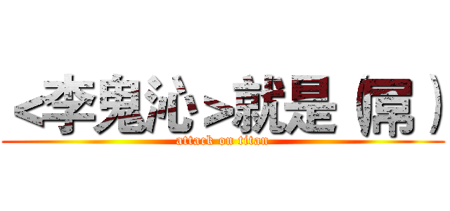 ＜李鬼沁＞就是（屌） (attack on titan)
