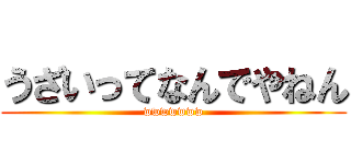 うざいってなんでやねん (wwwwwww)