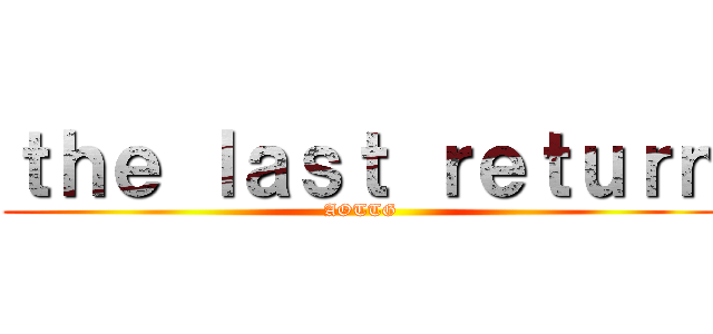 ｔｈｅ ｌａｓｔ ｒｅｔｕｒｎ (AOTTG)