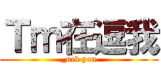 Ｔｍ在逗我 (_uck you)