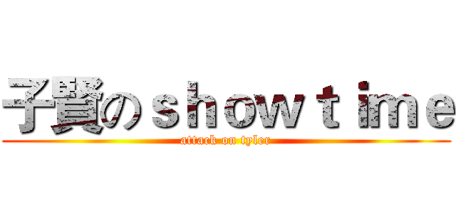 子賢のｓｈｏｗｔｉｍｅ (attack on tyler)