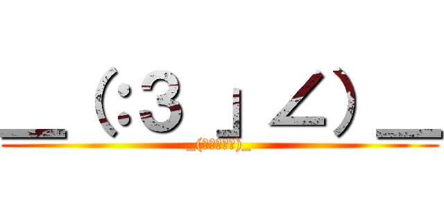 ＿（：３ 」∠）＿ (_(」∟､ﾝ､)_)