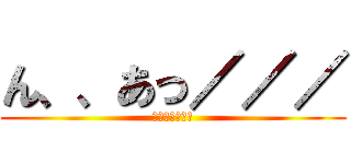 ん、、あっ／／／ (めっさムラムラ)
