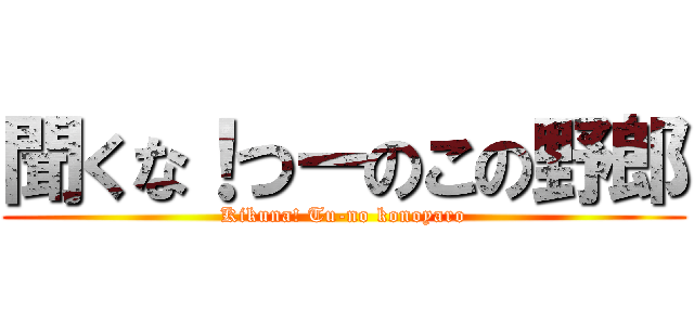 聞くな！つーのこの野郎 (Kikuna! Tu-no konoyaro)