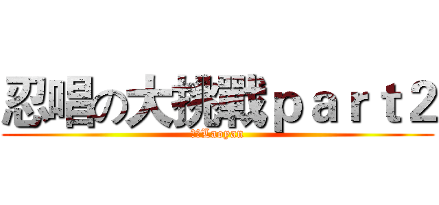 忍唱の大挑戰ｐａｒｔ２ (老顏Laoyan)