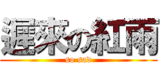 遲來の紅雨 (so sad)