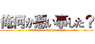 俺何か悪い事した？ (Dididosomethingwrong?)