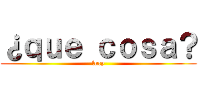 ¿ｑｕｅ ｃｏｓａ？ (lucy)