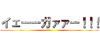 イェーーガァァー！！！ (。)