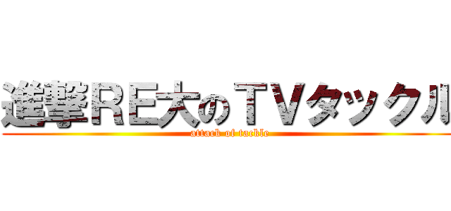 進撃ＲＥ大のＴＶタックル (attack of tackle)