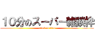 １０分のスーパー雑談枠 (attack on titan)