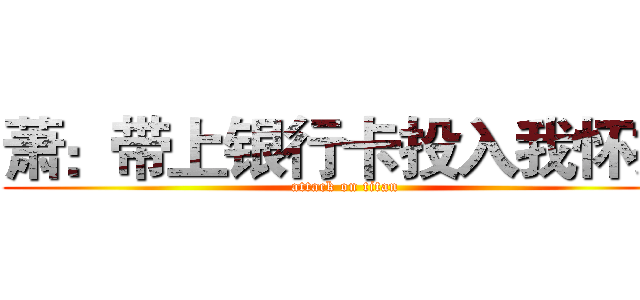 萧：带上银行卡投入我怀抱 (attack on titan)