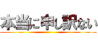 本当に申し訳ない ()