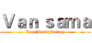 Ｖａｎ ｓａｍａ (Deep♂Dark♂Fantacy)