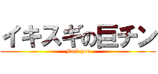 イキスギの巨チン (Fack you)