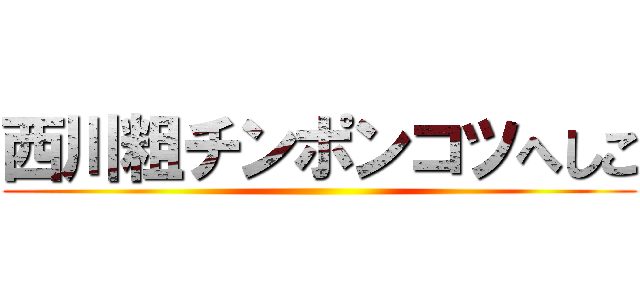 西川粗チンポンコツへしこ ()