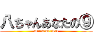 八ちゃんあなたの⑨ (attack on titan)