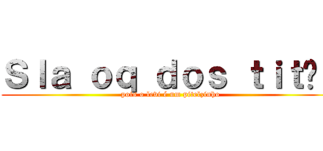 Ｓｌａ ｏｑ ｄｏｓ ｔｉｔãｓ (pois o levi é um pitelzinho)